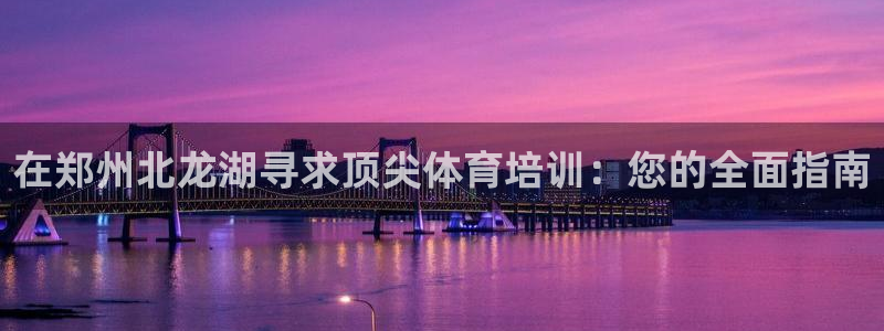 耀世娱乐登录遍333OO：在郑州北龙湖寻求顶尖体育培